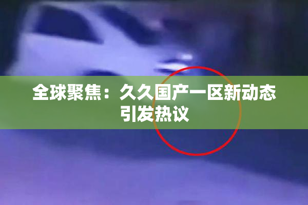 全球聚焦：久久国产一区新动态引发热议