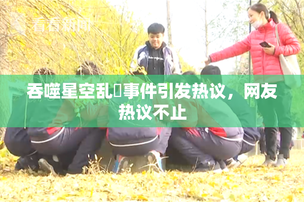 吞噬星空乱婬事件引发热议，网友热议不止