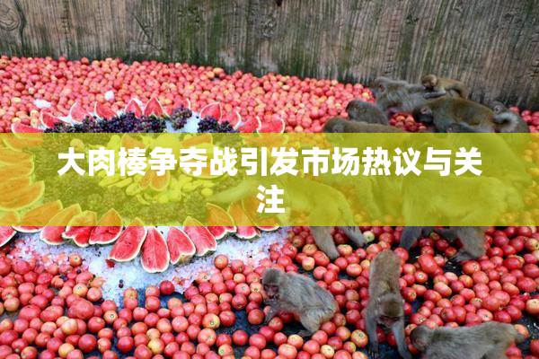 大肉楱争夺战引发市场热议与关注