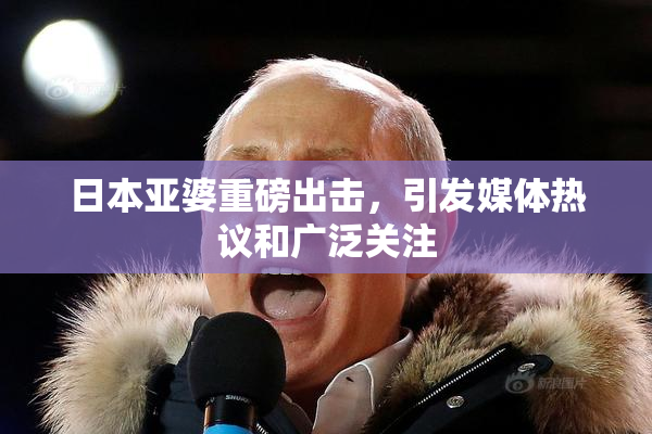 日本亚婆重磅出击，引发媒体热议和广泛关注