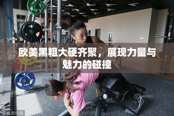 欧美黑粗大硬齐聚，展现力量与魅力的碰撞