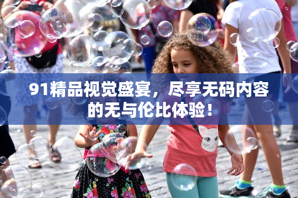 91精品视觉盛宴，尽享无码内容的无与伦比体验！