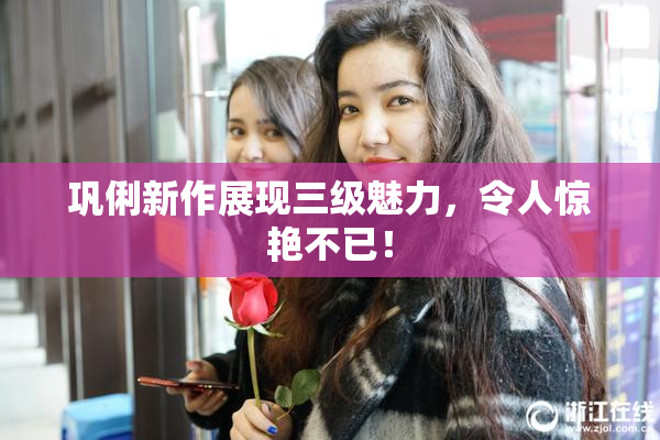 巩俐新作展现三级魅力，令人惊艳不已！