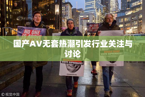 国产AV无套热潮引发行业关注与讨论