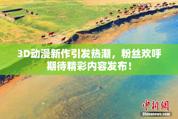3D动漫新作引发热潮，粉丝欢呼期待精彩内容发布！