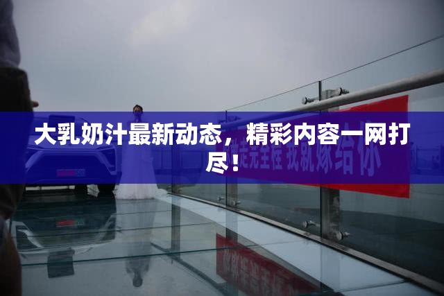 大乳奶汁最新动态，精彩内容一网打尽！