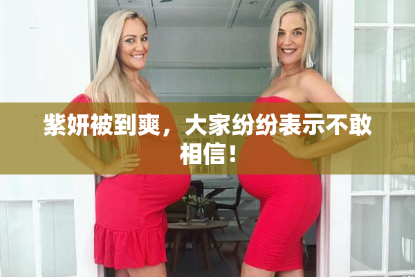 紫妍被到爽，大家纷纷表示不敢相信！