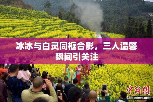 冰冰与白灵同框合影，三人温馨瞬间引关注
