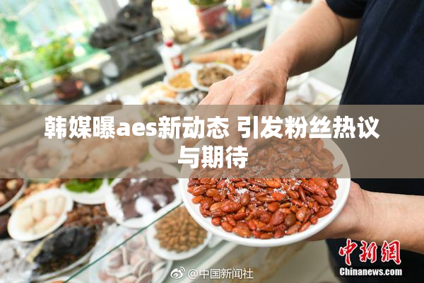 韩媒曝aes新动态 引发粉丝热议与期待