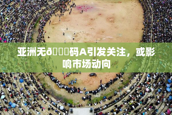 亚洲无🈚码A引发关注，或影响市场动向