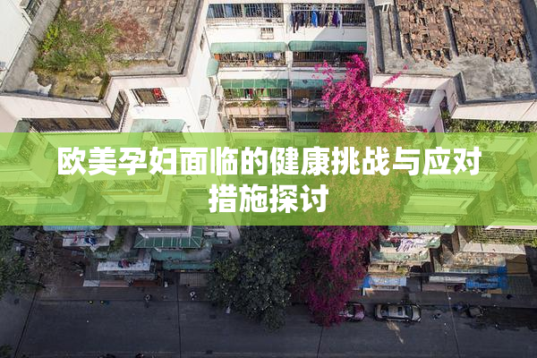 欧美孕妇面临的健康挑战与应对措施探讨