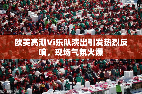 欧美高潮Vi乐队演出引发热烈反响，现场气氛火爆
