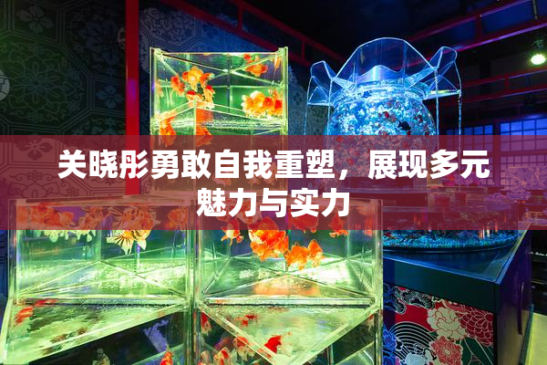 关晓彤勇敢自我重塑，展现多元魅力与实力