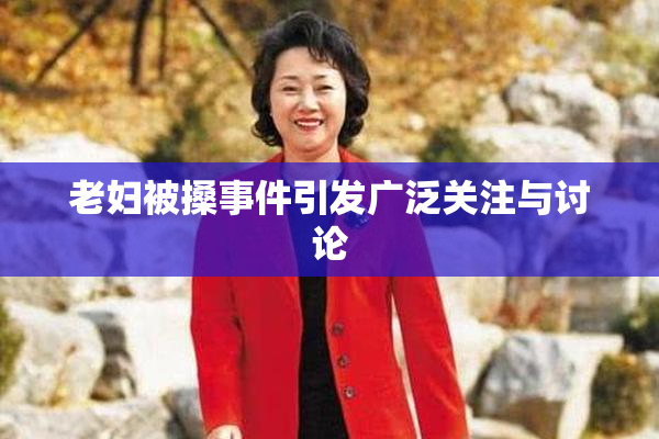 老妇被搡事件引发广泛关注与讨论