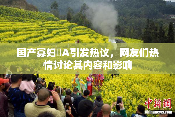 国产寡妇婬A引发热议，网友们热情讨论其内容和影响