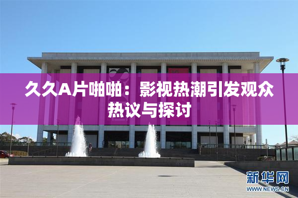 久久A片啪啪：影视热潮引发观众热议与探讨