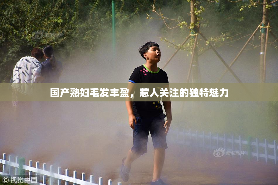 国产熟妇毛发丰盈，惹人关注的独特魅力