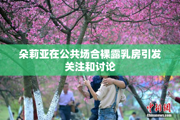 朵莉亚在公共场合裸露乳房引发关注和讨论