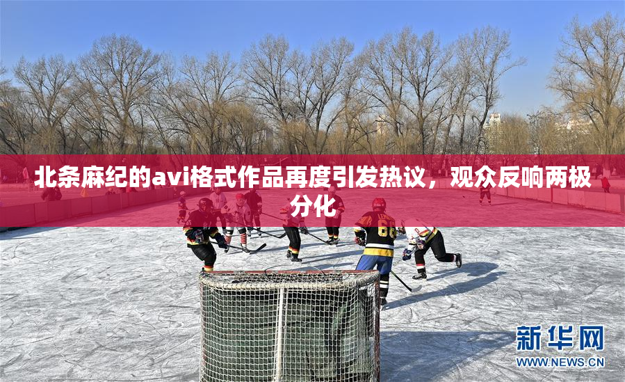 北条麻纪的avi格式作品再度引发热议，观众反响两极分化