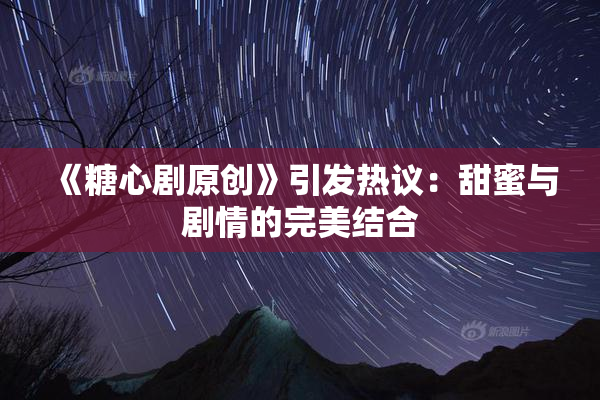 《糖心剧原创》引发热议：甜蜜与剧情的完美结合