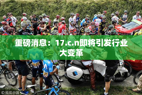 重磅消息：17.c.n即将引发行业大变革