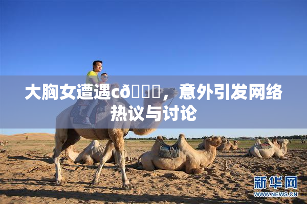 大胸女遭遇c🔞，意外引发网络热议与讨论