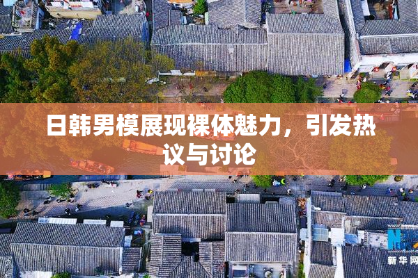 日韩男模展现裸体魅力，引发热议与讨论