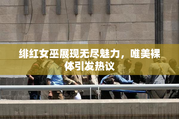 绯红女巫展现无尽魅力，唯美裸体引发热议