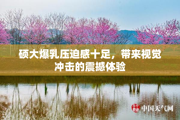 硕大爆乳压迫感十足，带来视觉冲击的震撼体验