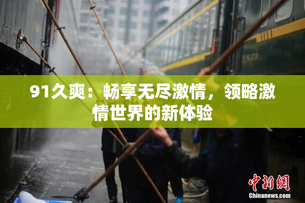 91久爽：畅享无尽激情，领略激情世界的新体验