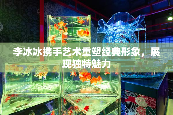 李冰冰携手艺术重塑经典形象，展现独特魅力