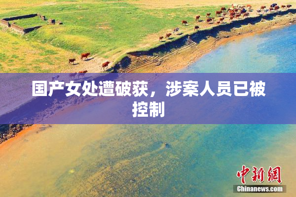 国产女处遭破获，涉案人员已被控制