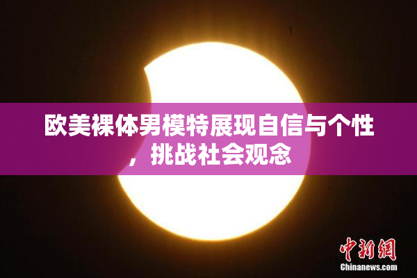 欧美裸体男模特展现自信与个性，挑战社会观念