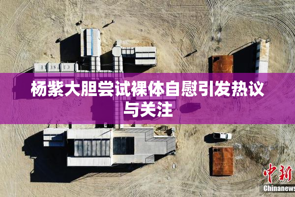 杨紫大胆尝试裸体自慰引发热议与关注
