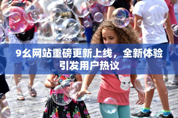 9幺网站重磅更新上线，全新体验引发用户热议