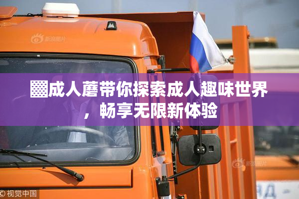 ▓成人蘑带你探索成人趣味世界，畅享无限新体验