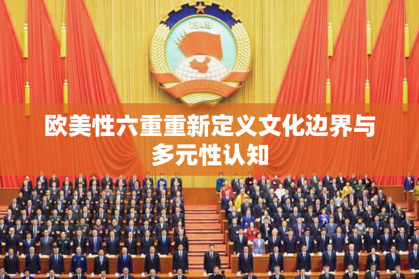 欧美性六重重新定义文化边界与多元性认知