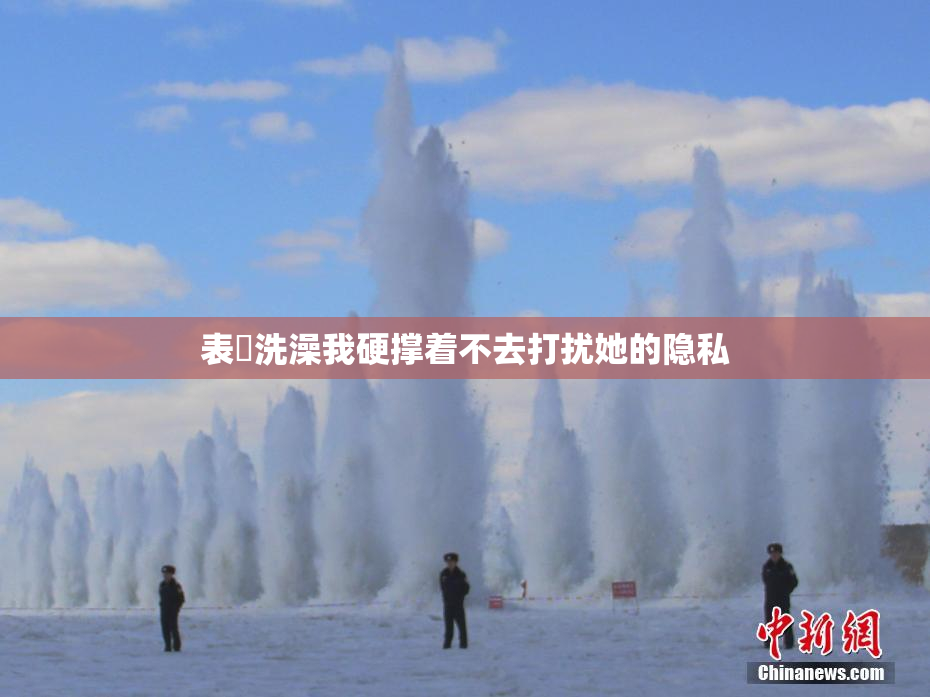 表妺洗澡我硬撑着不去打扰她的隐私
