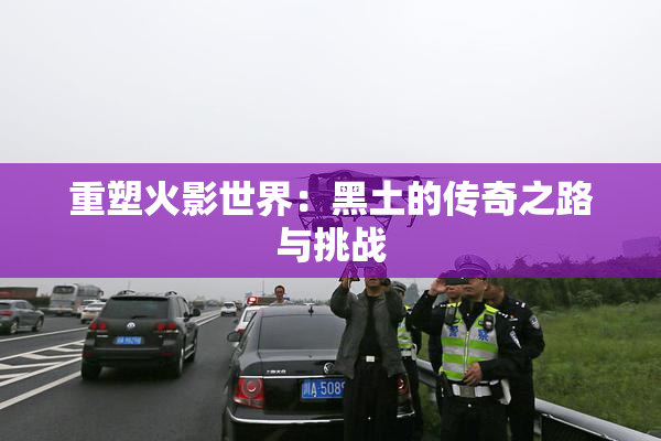 重塑火影世界：黑土的传奇之路与挑战