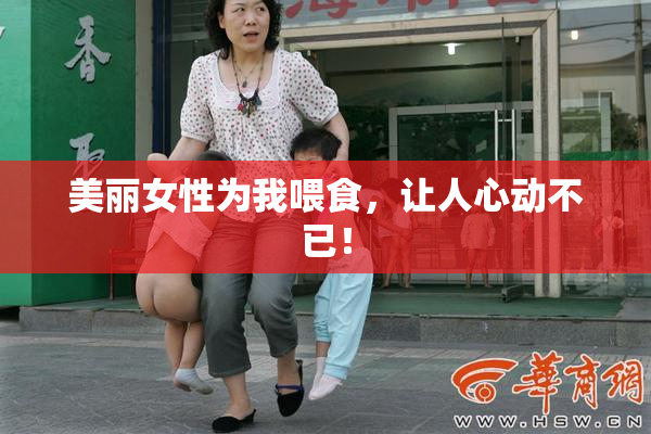 美丽女性为我喂食，让人心动不已！