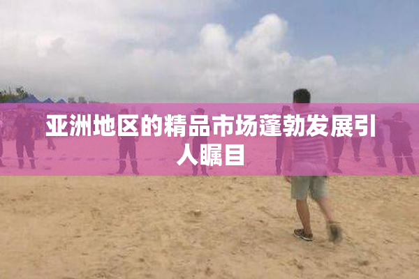 亚洲地区的精品市场蓬勃发展引人瞩目
