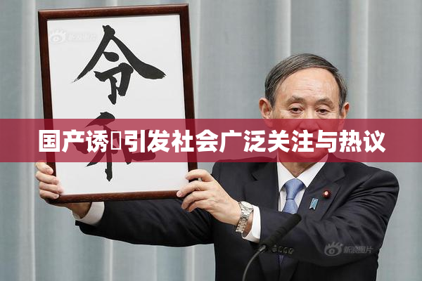 国产诱奷引发社会广泛关注与热议