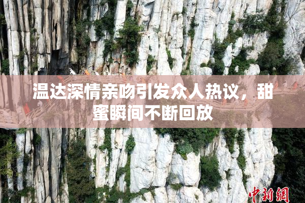 温达深情亲吻引发众人热议，甜蜜瞬间不断回放