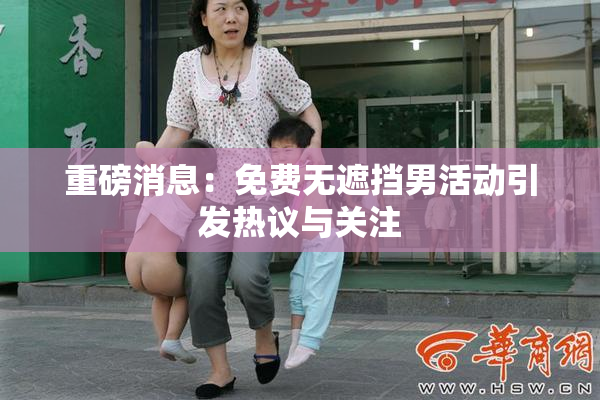 重磅消息：免费无遮挡男活动引发热议与关注