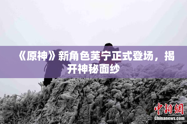 《原神》新角色芙宁正式登场，揭开神秘面纱