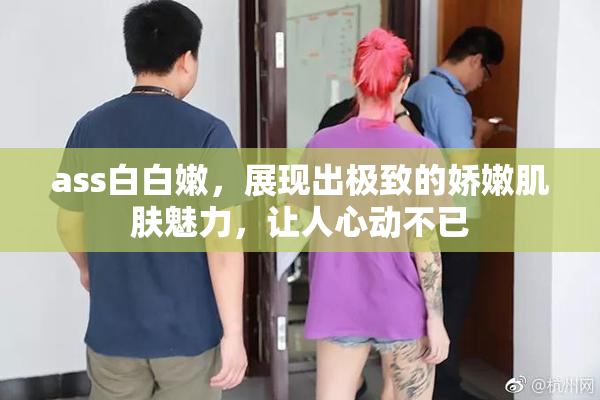 ass白白嫩，展现出极致的娇嫩肌肤魅力，让人心动不已
