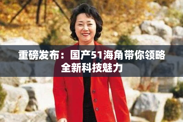 重磅发布：国产51海角带你领略全新科技魅力