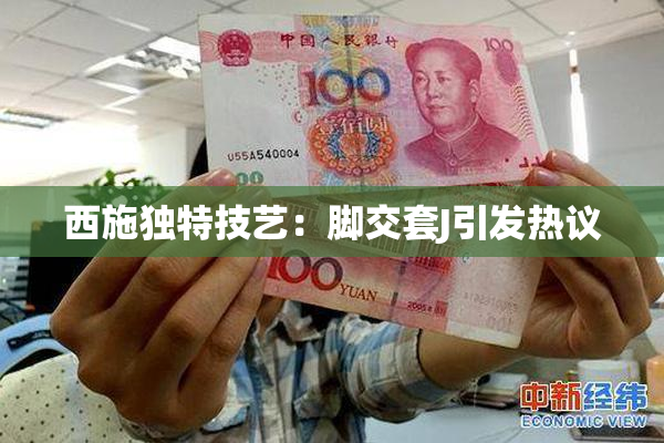 西施独特技艺：脚交套J引发热议