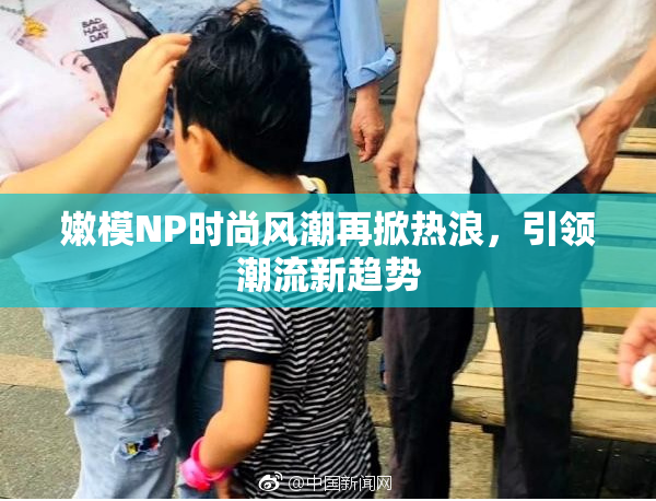 嫩模NP时尚风潮再掀热浪，引领潮流新趋势