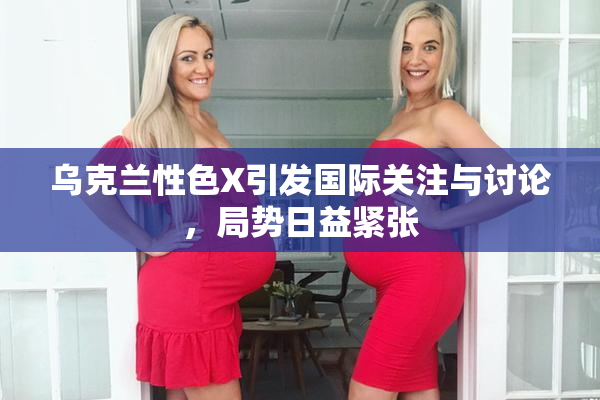 乌克兰性色X引发国际关注与讨论，局势日益紧张